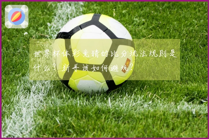 世界杯体彩竞猜的比分玩法规则是什么？新手该如何避坑？