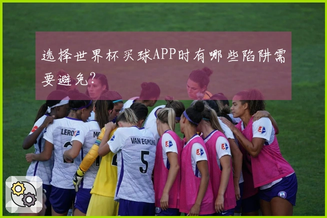 选择世界杯买球APP时有哪些陷阱需要避免？