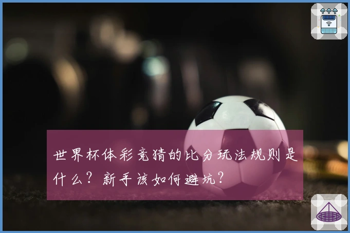 世界杯体彩竞猜的比分玩法规则是什么？新手该如何避坑？